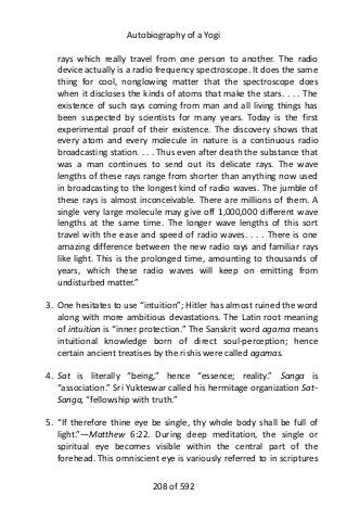 Autobiography of a Yogi
rays which really travel from one person to another. The radio
device actually is a radio frequency spectroscope. It does the same
thing for cool, nonglowing matter that the spectroscope does
when it discloses the kinds of atoms that make the stars. . . . The
existence of such rays coming from man and all living things has
been suspected by scientists for many years. Today is the first
experimental proof of their existence. The discovery shows that
every atom and every molecule in nature is a continuous radio
broadcasting station. . . . Thus even after death the substance that
was a man continues to send out its delicate rays. The wave
lengths of these rays range from shorter than anything now used
in broadcasting to the longest kind of radio waves. The jumble of
these rays is almost inconceivable. There are millions of them. A
single very large molecule may give off 1,000,000 different wave
lengths at the same time. The longer wave lengths of this sort
travel with the ease and speed of radio waves. . . . There is one
amazing difference between the new radio rays and familiar rays
like light. This is the prolonged time, amounting to thousands of
years, which these radio waves will keep on emitting from
undisturbed matter.”
3. One hesitates to use “intuition”; Hitler has almost ruined the word
along with more ambitious devastations. The Latin root meaning
of intuition is “inner protection.” The Sanskrit word agama means
intuitional knowledge born of direct soul-perception; hence
certain ancient treatises by the rishis were called agamas.
4. Sat is literally “being,” hence “essence; reality.” Sanga is
“association.” Sri Yukteswar called his hermitage organization Sat-
Sanga, “fellowship with truth.”
5. “If therefore thine eye be single, thy whole body shall be full of
light.”—Matthew 6:22. During deep meditation, the single or
spiritual eye becomes visible within the central part of the
forehead. This omniscient eye is variously referred to in scriptures
208 of 592
 