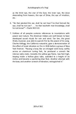 Autobiography of a Yogi
as the third eye, the star of the East, the inner eye, the dove
descending from heaven, the eye of Shiva, the eye of intuition,
etc.
6. “He that planted the ear, shall he not hear? he that formed the
eye, shall he not see? . . . he that teacheth man knowledge, shall
he not know?”—Psalm 94:9-10.
7. Folklore of all peoples contains references to incantations with
power over nature. The American Indians are well-known to have
developed sound rituals for rain and wind. Tan Sen, the great
Hindu musician, was able to quench fire by the power of his song.
Charles Kellogg, the California naturalist, gave a demonstration of
the effect of tonal vibration on fire in 1926 before a group of New
York firemen. “Passing a bow, like an enlarged violin bow, swiftly
across an aluminum tuning fork, he produced a screech like
intense radio static. Instantly the yellow gas flame, two feet high,
leaping inside a hollow glass tube, subsided to a height of six
inches and became a sputtering blue flare. Another attempt with
the bow, and another screech of vibration, extinguished it.”
209 of 592
 