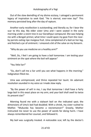 Autobiography of a Yogi
Out of the slow dwindling of my divine ecstasy, I salvaged a permanent
legacy of inspiration to seek God. “He is eternal, ever-new Joy!” This
memory persisted long after the day of rapture.
Another early recollection is outstanding; and literally so, for I bear the
scar to this day. My elder sister Uma and I were seated in the early
morning under a neem tree in our Gorakhpur compound. She was helping
me with a Bengali primer, what time I could spare my gaze from the near-
by parrots eating ripe margosa fruit. Uma complained of a boil on her leg,
and fetched a jar of ointment. I smeared a bit of the salve on my forearm.
“Why do you use medicine on a healthy arm?”
“Well, Sis, I feel I am going to have a boil tomorrow. I am testing your
ointment on the spot where the boil will appear.”
“You little liar!”
“Sis, don’t call me a liar until you see what happens in the morning.”
Indignation filled me.
Uma was unimpressed, and thrice repeated her taunt. An adamant
resolution sounded in my voice as I made slow reply.
“By the power of will in me, I say that tomorrow I shall have a fairly
large boil in this exact place on my arm; and your boil shall swell to twice
its present size!”
Morning found me with a stalwart boil on the indicated spot; the
dimensions of Uma’s boil had doubled. With a shriek, my sister rushed to
Mother. “Mukunda has become a necromancer!” Gravely, Mother
instructed me never to use the power of words for doing harm. I have
always remembered her counsel, and followed it.
My boil was surgically treated. A noticeable scar, left by the doctor’s
21 of 592
 