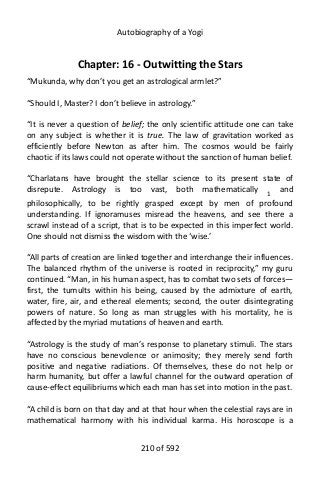 Autobiography of a Yogi
Chapter: 16 - Outwitting the Stars
“Mukunda, why don’t you get an astrological armlet?”
“Should I, Master? I don’t believe in astrology.”
“It is never a question of belief; the only scientific attitude one can take
on any subject is whether it is true. The law of gravitation worked as
efficiently before Newton as after him. The cosmos would be fairly
chaotic if its laws could not operate without the sanction of human belief.
“Charlatans have brought the stellar science to its present state of
disrepute. Astrology is too vast, both mathematically 1 and
philosophically, to be rightly grasped except by men of profound
understanding. If ignoramuses misread the heavens, and see there a
scrawl instead of a script, that is to be expected in this imperfect world.
One should not dismiss the wisdom with the ‘wise.’
“All parts of creation are linked together and interchange their influences.
The balanced rhythm of the universe is rooted in reciprocity,” my guru
continued. “Man, in his human aspect, has to combat two sets of forces—
first, the tumults within his being, caused by the admixture of earth,
water, fire, air, and ethereal elements; second, the outer disintegrating
powers of nature. So long as man struggles with his mortality, he is
affected by the myriad mutations of heaven and earth.
“Astrology is the study of man’s response to planetary stimuli. The stars
have no conscious benevolence or animosity; they merely send forth
positive and negative radiations. Of themselves, these do not help or
harm humanity, but offer a lawful channel for the outward operation of
cause-effect equilibriums which each man has set into motion in the past.
“A child is born on that day and at that hour when the celestial rays are in
mathematical harmony with his individual karma. His horoscope is a
210 of 592
 