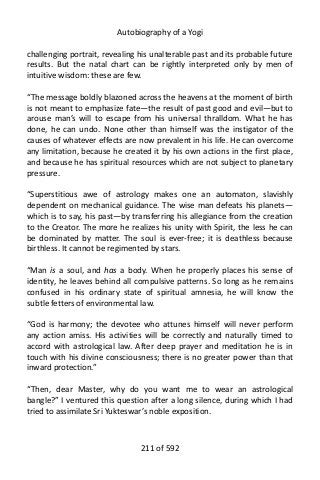 Autobiography of a Yogi
challenging portrait, revealing his unalterable past and its probable future
results. But the natal chart can be rightly interpreted only by men of
intuitive wisdom: these are few.
“The message boldly blazoned across the heavens at the moment of birth
is not meant to emphasize fate—the result of past good and evil—but to
arouse man’s will to escape from his universal thralldom. What he has
done, he can undo. None other than himself was the instigator of the
causes of whatever effects are now prevalent in his life. He can overcome
any limitation, because he created it by his own actions in the first place,
and because he has spiritual resources which are not subject to planetary
pressure.
“Superstitious awe of astrology makes one an automaton, slavishly
dependent on mechanical guidance. The wise man defeats his planets—
which is to say, his past—by transferring his allegiance from the creation
to the Creator. The more he realizes his unity with Spirit, the less he can
be dominated by matter. The soul is ever-free; it is deathless because
birthless. It cannot be regimented by stars.
“Man is a soul, and has a body. When he properly places his sense of
identity, he leaves behind all compulsive patterns. So long as he remains
confused in his ordinary state of spiritual amnesia, he will know the
subtle fetters of environmental law.
“God is harmony; the devotee who attunes himself will never perform
any action amiss. His activities will be correctly and naturally timed to
accord with astrological law. After deep prayer and meditation he is in
touch with his divine consciousness; there is no greater power than that
inward protection.”
“Then, dear Master, why do you want me to wear an astrological
bangle?” I ventured this question after a long silence, during which I had
tried to assimilate Sri Yukteswar’s noble exposition.
211 of 592
 
