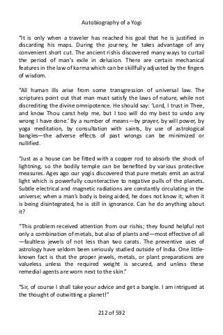 Autobiography of a Yogi
“It is only when a traveler has reached his goal that he is justified in
discarding his maps. During the journey, he takes advantage of any
convenient short cut. The ancient rishis discovered many ways to curtail
the period of man’s exile in delusion. There are certain mechanical
features in the law of karma which can be skillfully adjusted by the fingers
of wisdom.
“All human ills arise from some transgression of universal law. The
scriptures point out that man must satisfy the laws of nature, while not
discrediting the divine omnipotence. He should say: ‘Lord, I trust in Thee,
and know Thou canst help me, but I too will do my best to undo any
wrong I have done.’ By a number of means—by prayer, by will power, by
yoga meditation, by consultation with saints, by use of astrological
bangles—the adverse effects of past wrongs can be minimized or
nullified.
“Just as a house can be fitted with a copper rod to absorb the shock of
lightning, so the bodily temple can be benefited by various protective
measures. Ages ago our yogis discovered that pure metals emit an astral
light which is powerfully counteractive to negative pulls of the planets.
Subtle electrical and magnetic radiations are constantly circulating in the
universe; when a man’s body is being aided, he does not know it; when it
is being disintegrated, he is still in ignorance. Can he do anything about
it?
“This problem received attention from our rishis; they found helpful not
only a combination of metals, but also of plants and—most effective of all
—faultless jewels of not less than two carats. The preventive uses of
astrology have seldom been seriously studied outside of India. One little-
known fact is that the proper jewels, metals, or plant preparations are
valueless unless the required weight is secured, and unless these
remedial agents are worn next to the skin.”
“Sir, of course I shall take your advice and get a bangle. I am intrigued at
the thought of outwitting a planet!”
212 of 592
 
