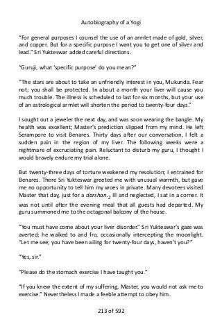 Autobiography of a Yogi
“For general purposes I counsel the use of an armlet made of gold, silver,
and copper. But for a specific purpose I want you to get one of silver and
lead.” Sri Yukteswar added careful directions.
“Guruji, what ‘specific purpose’ do you mean?”
“The stars are about to take an unfriendly interest in you, Mukunda. Fear
not; you shall be protected. In about a month your liver will cause you
much trouble. The illness is scheduled to last for six months, but your use
of an astrological armlet will shorten the period to twenty-four days.”
I sought out a jeweler the next day, and was soon wearing the bangle. My
health was excellent; Master’s prediction slipped from my mind. He left
Serampore to visit Benares. Thirty days after our conversation, I felt a
sudden pain in the region of my liver. The following weeks were a
nightmare of excruciating pain. Reluctant to disturb my guru, I thought I
would bravely endure my trial alone.
But twenty-three days of torture weakened my resolution; I entrained for
Benares. There Sri Yukteswar greeted me with unusual warmth, but gave
me no opportunity to tell him my woes in private. Many devotees visited
Master that day, just for a darshan.2
Ill and neglected, I sat in a corner. It
was not until after the evening meal that all guests had departed. My
guru summoned me to the octagonal balcony of the house.
“You must have come about your liver disorder.” Sri Yukteswar’s gaze was
averted; he walked to and fro, occasionally intercepting the moonlight.
“Let me see; you have been ailing for twenty-four days, haven’t you?”
“Yes, sir.”
“Please do the stomach exercise I have taught you.”
“If you knew the extent of my suffering, Master, you would not ask me to
exercise.” Nevertheless I made a feeble attempt to obey him.
213 of 592
 