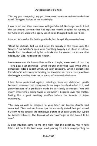 Autobiography of a Yogi
“You say you have pain; I say you have none. How can such contradictions
exist?” My guru looked at me inquiringly.
I was dazed and then overcome with joyful relief. No longer could I feel
the continuous torment that had kept me nearly sleepless for weeks; at
Sri Yukteswar’s words the agony vanished as though it had never been.
I started to kneel at his feet in gratitude, but he quickly prevented me.
“Don’t be childish. Get up and enjoy the beauty of the moon over the
Ganges.” But Master’s eyes were twinkling happily as I stood in silence
beside him. I understood by his attitude that he wanted me to feel that
not he, but God, had been the Healer.
I wear even now the heavy silver and lead bangle, a memento of that day
—long-past, ever-cherished—when I found anew that I was living with a
personage indeed superhuman. On later occasions, when I brought my
friends to Sri Yukteswar for healing, he invariably recommended jewels or
the bangle, extolling their use as an act of astrological wisdom.
I had been prejudiced against astrology from my childhood, partly
because I observed that many people are sequaciously attached to it, and
partly because of a prediction made by our family astrologer: “You will
marry three times, being twice a widower.” I brooded over the matter,
feeling like a goat awaiting sacrifice before the temple of triple
matrimony.
“You may as well be resigned to your fate,” my brother Ananta had
remarked. “Your written horoscope has correctly stated that you would
fly from home toward the Himalayas during your early years, but would
be forcibly returned. The forecast of your marriages is also bound to be
true.”
A clear intuition came to me one night that the prophecy was wholly
false. I set fire to the horoscope scroll, placing the ashes in a paper bag on
214 of 592
 