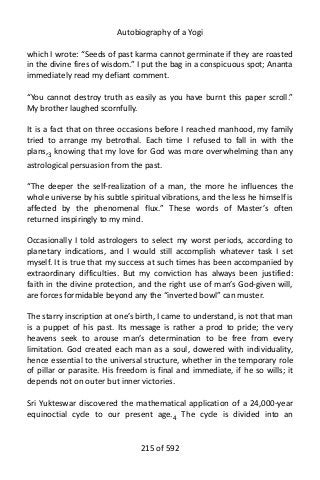 Autobiography of a Yogi
which I wrote: “Seeds of past karma cannot germinate if they are roasted
in the divine fires of wisdom.” I put the bag in a conspicuous spot; Ananta
immediately read my defiant comment.
“You cannot destroy truth as easily as you have burnt this paper scroll.”
My brother laughed scornfully.
It is a fact that on three occasions before I reached manhood, my family
tried to arrange my betrothal. Each time I refused to fall in with the
plans,3 knowing that my love for God was more overwhelming than any
astrological persuasion from the past.
“The deeper the self-realization of a man, the more he influences the
whole universe by his subtle spiritual vibrations, and the less he himself is
affected by the phenomenal flux.” These words of Master’s often
returned inspiringly to my mind.
Occasionally I told astrologers to select my worst periods, according to
planetary indications, and I would still accomplish whatever task I set
myself. It is true that my success at such times has been accompanied by
extraordinary difficulties. But my conviction has always been justified:
faith in the divine protection, and the right use of man’s God-given will,
are forces formidable beyond any the “inverted bowl” can muster.
The starry inscription at one’s birth, I came to understand, is not that man
is a puppet of his past. Its message is rather a prod to pride; the very
heavens seek to arouse man’s determination to be free from every
limitation. God created each man as a soul, dowered with individuality,
hence essential to the universal structure, whether in the temporary role
of pillar or parasite. His freedom is final and immediate, if he so wills; it
depends not on outer but inner victories.
Sri Yukteswar discovered the mathematical application of a 24,000-year
equinoctial cycle to our present age.4
The cycle is divided into an
215 of 592
 