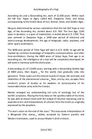 Autobiography of a Yogi
Ascending Arc and a Descending Arc, each of 12,000 years. Within each
Arc fall four Yugas or Ages, called Kali, Dwapara, Treta, and Satya,
corresponding to the Greek ideas of Iron, Bronze, Silver, and Golden Ages.
My guru determined by various calculations that the last Kali Yuga or Iron
Age, of the Ascending Arc, started about A.D. 500. The Iron Age, 1200
years in duration, is a span of materialism; it ended about A.D. 1700. That
year ushered in Dwapara Yuga, a 2400-year period of electrical and
atomic-energy developments, the age of telegraph, radio, airplanes, and
other space-annihilators.
The 3600-year period of Treta Yuga will start in A.D. 4100; its age will be
marked by common knowledge of telepathic communications and other
time-annihilators. During the 4800 years of Satya Yuga, final age in an
ascending arc, the intelligence of a man will be completely developed; he
will work in harmony with the divine plan.
A descending arc of 12,000 years, starting with a descending Golden Age
of 4800 years, then begins 5
for the world; man gradually sinks into
ignorance. These cycles are the eternal rounds of maya, the contrasts and
relativities of the phenomenal universe.6
Man, one by one, escapes from
creation’s prison of duality as he awakens to consciousness of his
inseverable divine unity with the Creator.
Master enlarged my understanding not only of astrology but of the
world’s scriptures. Placing the holy texts on the spotless table of his mind,
he was able to dissect them with the scalpel of intuitive reasoning, and to
separate errors and interpolations of scholars from the truths as originally
expressed by the prophets.
“Fix one’s vision on the end of the nose.” This inaccurate interpretation of
a Bhagavad Gita stanza,7 widely accepted by Eastern pundits and
Western translators, used to arouse Master’s droll criticism.
216 of 592
 