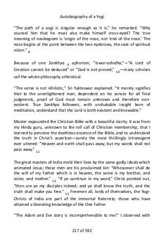 Autobiography of a Yogi
“The path of a yogi is singular enough as it is,” he remarked. “Why
counsel him that he must also make himself cross-eyed? The true
meaning of nasikagram is ‘origin of the nose, not ‘end of the nose.’ The
nose begins at the point between the two eyebrows, the seat of spiritual
vision.” 8
Because of one Sankhya 9 aphorism, “Iswar-ashidha,”—“A Lord of
Creation cannot be deduced” or “God is not proved,” 10
—many scholars
call the whole philosophy atheistical.
“The verse is not nihilistic,” Sri Yukteswar explained. “It merely signifies
that to the unenlightened man, dependent on his senses for all final
judgments, proof of God must remain unknown and therefore non-
existent. True Sankhya followers, with unshakable insight born of
meditation, understand that the Lord is both existent and knowable.”
Master expounded the Christian Bible with a beautiful clarity. It was from
my Hindu guru, unknown to the roll call of Christian membership, that I
learned to perceive the deathless essence of the Bible, and to understand
the truth in Christ’s assertion—surely the most thrillingly intransigent
ever uttered: “Heaven and earth shall pass away, but my words shall not
pass away.” 11
The great masters of India mold their lives by the same godly ideals which
animated Jesus; these men are his proclaimed kin: “Whosoever shall do
the will of my Father which is in heaven, the same is my brother, and
sister, and mother.” 12
“If ye continue in my word,” Christ pointed out,
“then are ye my disciples indeed; and ye shall know the truth, and the
truth shall make you free.” 13
Freemen all, lords of themselves, the Yogi-
Christs of India are part of the immortal fraternity: those who have
attained a liberating knowledge of the One Father.
“The Adam and Eve story is incomprehensible to me!” I observed with
217 of 592
 