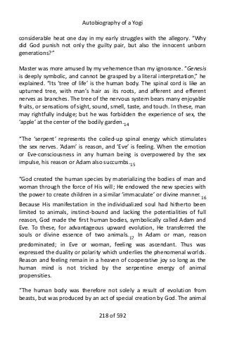 Autobiography of a Yogi
considerable heat one day in my early struggles with the allegory. “Why
did God punish not only the guilty pair, but also the innocent unborn
generations?”
Master was more amused by my vehemence than my ignorance. “Genesis
is deeply symbolic, and cannot be grasped by a literal interpretation,” he
explained. “Its ‘tree of life’ is the human body. The spinal cord is like an
upturned tree, with man’s hair as its roots, and afferent and efferent
nerves as branches. The tree of the nervous system bears many enjoyable
fruits, or sensations of sight, sound, smell, taste, and touch. In these, man
may rightfully indulge; but he was forbidden the experience of sex, the
‘apple’ at the center of the bodily garden.14
“The ‘serpent’ represents the coiled-up spinal energy which stimulates
the sex nerves. ‘Adam’ is reason, and ‘Eve’ is feeling. When the emotion
or Eve-consciousness in any human being is overpowered by the sex
impulse, his reason or Adam also succumbs.15
“God created the human species by materializing the bodies of man and
woman through the force of His will; He endowed the new species with
the power to create children in a similar ‘immaculate’ or divine manner.16
Because His manifestation in the individualized soul had hitherto been
limited to animals, instinct-bound and lacking the potentialities of full
reason, God made the first human bodies, symbolically called Adam and
Eve. To these, for advantageous upward evolution, He transferred the
souls or divine essence of two animals.17
In Adam or man, reason
predominated; in Eve or woman, feeling was ascendant. Thus was
expressed the duality or polarity which underlies the phenomenal worlds.
Reason and feeling remain in a heaven of cooperative joy so long as the
human mind is not tricked by the serpentine energy of animal
propensities.
“The human body was therefore not solely a result of evolution from
beasts, but was produced by an act of special creation by God. The animal
218 of 592
 
