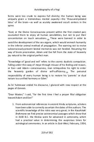 Autobiography of a Yogi
forms were too crude to express full divinity; the human being was
uniquely given a tremendous mental capacity—the ‘thousand-petaled
lotus’ of the brain—as well as acutely awakened occult centers in the
spine.
“God, or the Divine Consciousness present within the first created pair,
counseled them to enjoy all human sensibilities, but not to put their
concentration on touch sensations.18 These were banned in order to
avoid the development of the sex organs, which would enmesh humanity
in the inferior animal method of propagation. The warning not to revive
subconsciously-present bestial memories was not heeded. Resuming the
way of brute procreation, Adam and Eve fell from the state of heavenly
joy natural to the original perfect man.
“Knowledge of ‘good and evil’ refers to the cosmic dualistic compulsion.
Falling under the sway of maya through misuse of his feeling and reason,
or Eve—and Adam—consciousness, man relinquishes his right to enter
the heavenly garden of divine self-sufficiency.19
The personal
responsibility of every human being is to restore his ‘parents’ or dual
nature to a unified harmony or Eden.”
As Sri Yukteswar ended his discourse, I glanced with new respect at the
pages of Genesis.
“Dear Master,” I said, “for the first time I feel a proper filial obligation
toward Adam and Eve!”
1. From astronomical references in ancient Hindu scriptures, scholars
have been able to correctly ascertain the dates of the authors. The
scientific knowledge of the rishis was very great; in the Kaushitaki
Brahmana we find precise astronomical passages which show that
in 3100 B.C. the Hindus were far advanced in astronomy, which
had a practical value in determining the auspicious times for
astrological ceremonies. In an article in East-West, February, 1934,
219 of 592
 