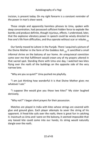 Autobiography of a Yogi
incision, is present today. On my right forearm is a constant reminder of
the power in man’s sheer word.
Those simple and apparently harmless phrases to Uma, spoken with
deep concentration, had possessed sufficient hidden force to explode like
bombs and produce definite, though injurious, effects. I understood, later,
that the explosive vibratory power in speech could be wisely directed to
free one’s life from difficulties, and thus operate without scar or rebuke.11
Our family moved to Lahore in the Punjab. There I acquired a picture of
the Divine Mother in the form of the Goddess Kali.12
It sanctified a small
informal shrine on the balcony of our home. An unequivocal conviction
came over me that fulfillment would crown any of my prayers uttered in
that sacred spot. Standing there with Uma one day, I watched two kites
flying over the roofs of the buildings on the opposite side of the very
narrow lane.
“Why are you so quiet?” Uma pushed me playfully.
“I am just thinking how wonderful it is that Divine Mother gives me
whatever I ask.”
“I suppose She would give you those two kites!” My sister laughed
derisively.
“Why not?” I began silent prayers for their possession.
Matches are played in India with kites whose strings are covered with
glue and ground glass. Each player attempts to sever the string of his
opponent. A freed kite sails over the roofs; there is great fun in catching
it. Inasmuch as Uma and I were on the balcony, it seemed impossible that
any loosed kite could come into our hands; its string would naturally
dangle over the roofs.
22 of 592
 