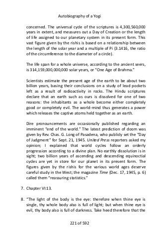 Autobiography of a Yogi
concerned. The universal cycle of the scriptures is 4,300,560,000
years in extent, and measures out a Day of Creation or the length
of life assigned to our planetary system in its present form. This
vast figure given by the rishis is based on a relationship between
the length of the solar year and a multiple of Pi (3.1416, the ratio
of the circumference to the diameter of a circle).
The life span for a whole universe, according to the ancient seers,
is 314,159,000,000,000 solar years, or “One Age of Brahma.”
Scientists estimate the present age of the earth to be about two
billion years, basing their conclusions on a study of lead pockets
left as a result of radioactivity in rocks. The Hindu scriptures
declare that an earth such as ours is dissolved for one of two
reasons: the inhabitants as a whole become either completely
good or completely evil. The world-mind thus generates a power
which releases the captive atoms held together as an earth.
Dire pronouncements are occasionally published regarding an
imminent “end of the world.” The latest prediction of doom was
given by Rev. Chas. G. Long of Pasadena, who publicly set the “Day
of Judgment” for Sept. 21, 1945. United Press reporters asked my
opinion; I explained that world cycles follow an orderly
progression according to a divine plan. No earthly dissolution is in
sight; two billion years of ascending and descending equinoctial
cycles are yet in store for our planet in its present form. The
figures given by the rishis for the various world ages deserve
careful study in the West; the magazine Time (Dec. 17, 1945, p. 6)
called them “reassuring statistics.”
7. Chapter VI:13.
8. “The light of the body is the eye: therefore when thine eye is
single, thy whole body also is full of light; but when thine eye is
evil, thy body also is full of darkness. Take heed therefore that the
221 of 592
 