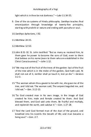 Autobiography of a Yogi
light which is in thee be not darkness.”—Luke 11:34-35.
9. One of the six systems of Hindu philosophy. Sankhya teaches final
emancipation through knowledge of twenty-five principles,
starting with prakriti or nature and ending with purusha or soul.
10.Sankhya Aphorisms, I:92.
11.Matthew 24:35.
12.Matthew 12:50.
13.John 8:31-32. St. John testified: “But as many as received him, to
them gave he power to become the sons of God, even to them
that believe on his name (even to them who are established in the
Christ Consciousness).”—John 1:12.
14.“We may eat of the fruit of the trees of the garden: but of the fruit
of the tree which is in the midst of the garden, God hath said, Ye
shall not eat of it, neither shall ye touch it, lest ye die.”—Genesis
3:2-3.
15.“The woman whom thou gavest to be with me, she gave me of the
tree, and I did eat. The woman said, The serpent beguiled me, and
I did eat.”—Gen. 3:12-13.
16.“So God created man in his own image, in the image of God
created he him; male and female created he them. And God
blessed them, and God said unto them, Be fruitful and multiply,
and replenish the earth, and subdue it.”—Gen. 1:27-28.
17.“And the Lord God formed man of the dust of the ground, and
breathed into his nostrils the breath of life; and man became a
living soul.”—Gen. 2:7.
222 of 592
 
