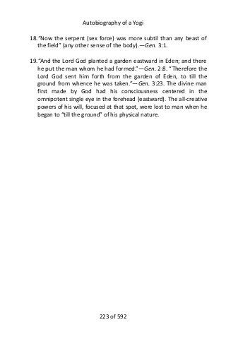 Autobiography of a Yogi
18.“Now the serpent (sex force) was more subtil than any beast of
the field” (any other sense of the body).—Gen. 3:1.
19.“And the Lord God planted a garden eastward in Eden; and there
he put the man whom he had formed.”—Gen. 2:8. “Therefore the
Lord God sent him forth from the garden of Eden, to till the
ground from whence he was taken.”—Gen. 3:23. The divine man
first made by God had his consciousness centered in the
omnipotent single eye in the forehead (eastward). The all-creative
powers of his will, focused at that spot, were lost to man when he
began to “till the ground” of his physical nature.
223 of 592
 
