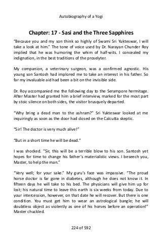 Autobiography of a Yogi
Chapter: 17 - Sasi and the Three Sapphires
“Because you and my son think so highly of Swami Sri Yukteswar, I will
take a look at him.” The tone of voice used by Dr. Narayan Chunder Roy
implied that he was humoring the whim of half-wits. I concealed my
indignation, in the best traditions of the proselyter.
My companion, a veterinary surgeon, was a confirmed agnostic. His
young son Santosh had implored me to take an interest in his father. So
far my invaluable aid had been a bit on the invisible side.
Dr. Roy accompanied me the following day to the Serampore hermitage.
After Master had granted him a brief interview, marked for the most part
by stoic silence on both sides, the visitor brusquely departed.
“Why bring a dead man to the ashram?” Sri Yukteswar looked at me
inquiringly as soon as the door had closed on the Calcutta skeptic.
“Sir! The doctor is very much alive!”
“But in a short time he will be dead.”
I was shocked. “Sir, this will be a terrible blow to his son. Santosh yet
hopes for time to change his father’s materialistic views. I beseech you,
Master, to help the man.”
“Very well; for your sake.” My guru’s face was impassive. “The proud
horse doctor is far gone in diabetes, although he does not know it. In
fifteen days he will take to his bed. The physicians will give him up for
lost; his natural time to leave this earth is six weeks from today. Due to
your intercession, however, on that date he will recover. But there is one
condition. You must get him to wear an astrological bangle; he will
doubtless object as violently as one of his horses before an operation!”
Master chuckled.
224 of 592
 