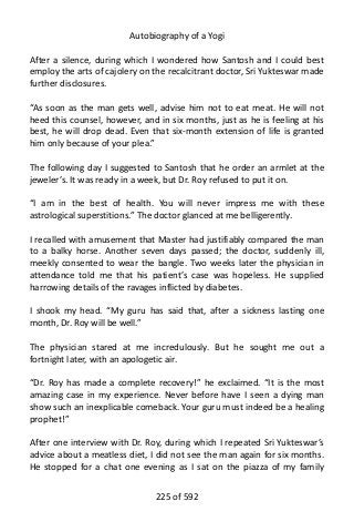 Autobiography of a Yogi
After a silence, during which I wondered how Santosh and I could best
employ the arts of cajolery on the recalcitrant doctor, Sri Yukteswar made
further disclosures.
“As soon as the man gets well, advise him not to eat meat. He will not
heed this counsel, however, and in six months, just as he is feeling at his
best, he will drop dead. Even that six-month extension of life is granted
him only because of your plea.”
The following day I suggested to Santosh that he order an armlet at the
jeweler’s. It was ready in a week, but Dr. Roy refused to put it on.
“I am in the best of health. You will never impress me with these
astrological superstitions.” The doctor glanced at me belligerently.
I recalled with amusement that Master had justifiably compared the man
to a balky horse. Another seven days passed; the doctor, suddenly ill,
meekly consented to wear the bangle. Two weeks later the physician in
attendance told me that his patient’s case was hopeless. He supplied
harrowing details of the ravages inflicted by diabetes.
I shook my head. “My guru has said that, after a sickness lasting one
month, Dr. Roy will be well.”
The physician stared at me incredulously. But he sought me out a
fortnight later, with an apologetic air.
“Dr. Roy has made a complete recovery!” he exclaimed. “It is the most
amazing case in my experience. Never before have I seen a dying man
show such an inexplicable comeback. Your guru must indeed be a healing
prophet!”
After one interview with Dr. Roy, during which I repeated Sri Yukteswar’s
advice about a meatless diet, I did not see the man again for six months.
He stopped for a chat one evening as I sat on the piazza of my family
225 of 592
 