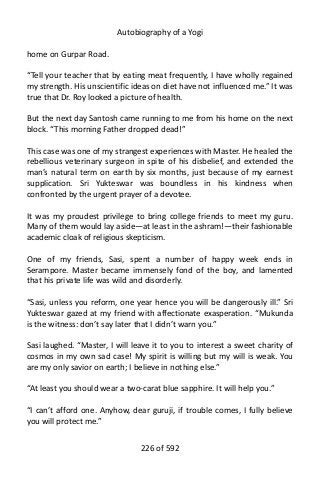 Autobiography of a Yogi
home on Gurpar Road.
“Tell your teacher that by eating meat frequently, I have wholly regained
my strength. His unscientific ideas on diet have not influenced me.” It was
true that Dr. Roy looked a picture of health.
But the next day Santosh came running to me from his home on the next
block. “This morning Father dropped dead!”
This case was one of my strangest experiences with Master. He healed the
rebellious veterinary surgeon in spite of his disbelief, and extended the
man’s natural term on earth by six months, just because of my earnest
supplication. Sri Yukteswar was boundless in his kindness when
confronted by the urgent prayer of a devotee.
It was my proudest privilege to bring college friends to meet my guru.
Many of them would lay aside—at least in the ashram!—their fashionable
academic cloak of religious skepticism.
One of my friends, Sasi, spent a number of happy week ends in
Serampore. Master became immensely fond of the boy, and lamented
that his private life was wild and disorderly.
“Sasi, unless you reform, one year hence you will be dangerously ill.” Sri
Yukteswar gazed at my friend with affectionate exasperation. “Mukunda
is the witness: don’t say later that I didn’t warn you.”
Sasi laughed. “Master, I will leave it to you to interest a sweet charity of
cosmos in my own sad case! My spirit is willing but my will is weak. You
are my only savior on earth; I believe in nothing else.”
“At least you should wear a two-carat blue sapphire. It will help you.”
“I can’t afford one. Anyhow, dear guruji, if trouble comes, I fully believe
you will protect me.”
226 of 592
 
