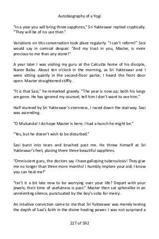 Autobiography of a Yogi
“In a year you will bring three sapphires,” Sri Yukteswar replied cryptically.
“They will be of no use then.”
Variations on this conversation took place regularly. “I can’t reform!” Sasi
would say in comical despair. “And my trust in you, Master, is more
precious to me than any stone!”
A year later I was visiting my guru at the Calcutta home of his disciple,
Naren Babu. About ten o’clock in the morning, as Sri Yukteswar and I
were sitting quietly in the second-floor parlor, I heard the front door
open. Master straightened stiffly.
“It is that Sasi,” he remarked gravely. “The year is now up; both his lungs
are gone. He has ignored my counsel; tell him I don’t want to see him.”
Half stunned by Sri Yukteswar’s sternness, I raced down the stairway. Sasi
was ascending.
“O Mukunda! I do hope Master is here; I had a hunch he might be.”
“Yes, but he doesn’t wish to be disturbed.”
Sasi burst into tears and brushed past me. He threw himself at Sri
Yukteswar’s feet, placing there three beautiful sapphires.
“Omniscient guru, the doctors say I have galloping tuberculosis! They give
me no longer than three more months! I humbly implore your aid; I know
you can heal me!”
“Isn’t it a bit late now to be worrying over your life? Depart with your
jewels; their time of usefulness is past.” Master then sat sphinxlike in an
unrelenting silence, punctuated by the boy’s sobs for mercy.
An intuitive conviction came to me that Sri Yukteswar was merely testing
the depth of Sasi’s faith in the divine healing power. I was not surprised a
227 of 592
 