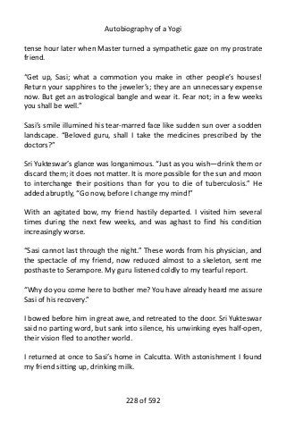 Autobiography of a Yogi
tense hour later when Master turned a sympathetic gaze on my prostrate
friend.
“Get up, Sasi; what a commotion you make in other people’s houses!
Return your sapphires to the jeweler’s; they are an unnecessary expense
now. But get an astrological bangle and wear it. Fear not; in a few weeks
you shall be well.”
Sasi’s smile illumined his tear-marred face like sudden sun over a sodden
landscape. “Beloved guru, shall I take the medicines prescribed by the
doctors?”
Sri Yukteswar’s glance was longanimous. “Just as you wish—drink them or
discard them; it does not matter. It is more possible for the sun and moon
to interchange their positions than for you to die of tuberculosis.” He
added abruptly, “Go now, before I change my mind!”
With an agitated bow, my friend hastily departed. I visited him several
times during the next few weeks, and was aghast to find his condition
increasingly worse.
“Sasi cannot last through the night.” These words from his physician, and
the spectacle of my friend, now reduced almost to a skeleton, sent me
posthaste to Serampore. My guru listened coldly to my tearful report.
“Why do you come here to bother me? You have already heard me assure
Sasi of his recovery.”
I bowed before him in great awe, and retreated to the door. Sri Yukteswar
said no parting word, but sank into silence, his unwinking eyes half-open,
their vision fled to another world.
I returned at once to Sasi’s home in Calcutta. With astonishment I found
my friend sitting up, drinking milk.
228 of 592
 