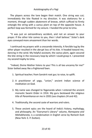 Autobiography of a Yogi
The players across the lane began their match. One string was cut;
immediately the kite floated in my direction. It was stationary for a
moment, through sudden abatement of breeze, which sufficed to firmly
entangle the string with a cactus plant on top of the opposite house. A
perfect loop was formed for my seizure. I handed the prize to Uma.
“It was just an extraordinary accident, and not an answer to your
prayer. If the other kite comes to you, then I shall believe.” Sister’s dark
eyes conveyed more amazement than her words.
I continued my prayers with a crescendo intensity. A forcible tug by the
other player resulted in the abrupt loss of his kite. It headed toward me,
dancing in the wind. My helpful assistant, the cactus plant, again secured
the kite string in the necessary loop by which I could grasp it. I presented
my second trophy to Uma.
“Indeed, Divine Mother listens to you! This is all too uncanny for me!”
Sister bolted away like a frightened fawn.
1. Spiritual teacher; from Sanskrit root gur, to raise, to uplift.
2. A practitioner of yoga, “union,” ancient Indian science of
meditation on God.
3. My name was changed to Yogananda when I entered the ancient
monastic Swami Order in 1914. My guru bestowed the religious
title of Paramhansa on me in 1935 (see chapters 24 and 42).
4. Traditionally, the second caste of warriors and rulers.
5. These ancient epics are the hoard of India’s history, mythology,
and philosophy. An “Everyman’s Library” volume, Ramayana and
Mahabharata, is a condensation in English verse by Romesh Dutt
(New York: E. P. Dutton).
23 of 592
 