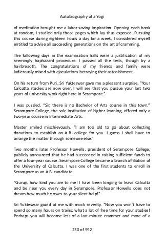 Autobiography of a Yogi
of meditation brought me a labor-saving inspiration. Opening each book
at random, I studied only those pages which lay thus exposed. Pursuing
this course during eighteen hours a day for a week, I considered myself
entitled to advise all succeeding generations on the art of cramming.
The following days in the examination halls were a justification of my
seemingly haphazard procedure. I passed all the tests, though by a
hairbreadth. The congratulations of my friends and family were
ludicrously mixed with ejaculations betraying their astonishment.
On his return from Puri, Sri Yukteswar gave me a pleasant surprise. “Your
Calcutta studies are now over. I will see that you pursue your last two
years of university work right here in Serampore.”
I was puzzled. “Sir, there is no Bachelor of Arts course in this town.”
Serampore College, the sole institution of higher learning, offered only a
two-year course in Intermediate Arts.
Master smiled mischievously. “I am too old to go about collecting
donations to establish an A.B. college for you. I guess I shall have to
arrange the matter through someone else.”
Two months later Professor Howells, president of Serampore College,
publicly announced that he had succeeded in raising sufficient funds to
offer a four-year course. Serampore College became a branch affiliation of
the University of Calcutta. I was one of the first students to enroll in
Serampore as an A.B. candidate.
“Guruji, how kind you are to me! I have been longing to leave Calcutta
and be near you every day in Serampore. Professor Howells does not
dream how much he owes to your silent help!”
Sri Yukteswar gazed at me with mock severity. “Now you won’t have to
spend so many hours on trains; what a lot of free time for your studies!
Perhaps you will become less of a last-minute crammer and more of a
230 of 592
 