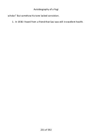 Autobiography of a Yogi
scholar.” But somehow his tone lacked conviction.
1. In 1936 I heard from a friend that Sasi was still in excellent health.
231 of 592
 