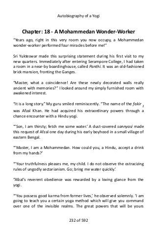 Autobiography of a Yogi
Chapter: 18 - A Mohammedan Wonder-Worker
“Years ago, right in this very room you now occupy, a Mohammedan
wonder-worker performed four miracles before me!”
Sri Yukteswar made this surprising statement during his first visit to my
new quarters. Immediately after entering Serampore College, I had taken
a room in a near-by boardinghouse, called Panthi. It was an old-fashioned
brick mansion, fronting the Ganges.
“Master, what a coincidence! Are these newly decorated walls really
ancient with memories?” I looked around my simply furnished room with
awakened interest.
“It is a long story.” My guru smiled reminiscently. “The name of the fakir 1
was Afzal Khan. He had acquired his extraordinary powers through a
chance encounter with a Hindu yogi.
“‘Son, I am thirsty; fetch me some water.’ A dust-covered sannyasi made
this request of Afzal one day during his early boyhood in a small village of
eastern Bengal.
“‘Master, I am a Mohammedan. How could you, a Hindu, accept a drink
from my hands?’
“‘Your truthfulness pleases me, my child. I do not observe the ostracizing
rules of ungodly sectarianism. Go; bring me water quickly.’
“Afzal’s reverent obedience was rewarded by a loving glance from the
yogi.
“‘You possess good karma from former lives,’ he observed solemnly. ‘I am
going to teach you a certain yoga method which will give you command
over one of the invisible realms. The great powers that will be yours
232 of 592
 