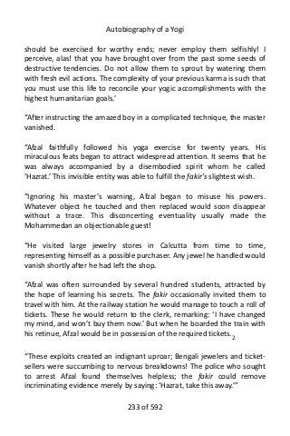 Autobiography of a Yogi
should be exercised for worthy ends; never employ them selfishly! I
perceive, alas! that you have brought over from the past some seeds of
destructive tendencies. Do not allow them to sprout by watering them
with fresh evil actions. The complexity of your previous karma is such that
you must use this life to reconcile your yogic accomplishments with the
highest humanitarian goals.’
“After instructing the amazed boy in a complicated technique, the master
vanished.
“Afzal faithfully followed his yoga exercise for twenty years. His
miraculous feats began to attract widespread attention. It seems that he
was always accompanied by a disembodied spirit whom he called
‘Hazrat.’ This invisible entity was able to fulfill the fakir’s slightest wish.
“Ignoring his master’s warning, Afzal began to misuse his powers.
Whatever object he touched and then replaced would soon disappear
without a trace. This disconcerting eventuality usually made the
Mohammedan an objectionable guest!
“He visited large jewelry stores in Calcutta from time to time,
representing himself as a possible purchaser. Any jewel he handled would
vanish shortly after he had left the shop.
“Afzal was often surrounded by several hundred students, attracted by
the hope of learning his secrets. The fakir occasionally invited them to
travel with him. At the railway station he would manage to touch a roll of
tickets. These he would return to the clerk, remarking: ‘I have changed
my mind, and won’t buy them now.’ But when he boarded the train with
his retinue, Afzal would be in possession of the required tickets.2
“These exploits created an indignant uproar; Bengali jewelers and ticket-
sellers were succumbing to nervous breakdowns! The police who sought
to arrest Afzal found themselves helpless; the fakir could remove
incriminating evidence merely by saying: ‘Hazrat, take this away.’”
233 of 592
 