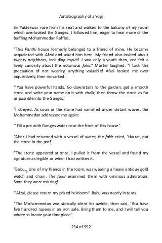 Autobiography of a Yogi
Sri Yukteswar rose from his seat and walked to the balcony of my room
which overlooked the Ganges. I followed him, eager to hear more of the
baffling Mohammedan Raffles.
“This Panthi house formerly belonged to a friend of mine. He became
acquainted with Afzal and asked him here. My friend also invited about
twenty neighbors, including myself. I was only a youth then, and felt a
lively curiosity about the notorious fakir.” Master laughed. “I took the
precaution of not wearing anything valuable! Afzal looked me over
inquisitively, then remarked:
“‘You have powerful hands. Go downstairs to the garden; get a smooth
stone and write your name on it with chalk; then throw the stone as far
as possible into the Ganges.’
“I obeyed. As soon as the stone had vanished under distant waves, the
Mohammedan addressed me again:
“‘Fill a pot with Ganges water near the front of this house.’
“After I had returned with a vessel of water, the fakir cried, ‘Hazrat, put
the stone in the pot!’
“The stone appeared at once. I pulled it from the vessel and found my
signature as legible as when I had written it.
“Babu,3
one of my friends in the room, was wearing a heavy antique gold
watch and chain. The fakir examined them with ominous admiration.
Soon they were missing!
“‘Afzal, please return my prized heirloom!’ Babu was nearly in tears.
“The Mohammedan was stoically silent for awhile, then said, ‘You have
five hundred rupees in an iron safe. Bring them to me, and I will tell you
where to locate your timepiece.’
234 of 592
 