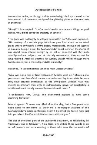 Autobiography of a Yogi
tremendous noise, as though dishes were being piled up, caused us to
turn around. Lo! there was no sign of the glittering plates or the remnants
of the meal.”
“Guruji,” I interrupted, “if Afzal could easily secure such things as gold
dishes, why did he covet the property of others?”
“The fakir was not highly developed spiritually,” Sri Yukteswar explained.
“His mastery of a certain yoga technique gave him access to an astral
plane where any desire is immediately materialized. Through the agency
of an astral being, Hazrat, the Mohammedan could summon the atoms of
any object from etheric energy by an act of powerful will. But such
astrally-produced objects are structurally evanescent; they cannot be
long retained. Afzal still yearned for worldly wealth which, though more
hardly earned, has a more dependable durability.”
I laughed. “It too sometimes vanishes most unaccountably!”
“Afzal was not a man of God-realization,” Master went on. “Miracles of a
permanent and beneficial nature are performed by true saints because
they have attuned themselves to the omnipotent Creator. Afzal was
merely an ordinary man with an extraordinary power of penetrating a
subtle realm not usually entered by mortals until death.”
“I understand now, Guruji. The after-world appears to have some
charming features.”
Master agreed. “I never saw Afzal after that day, but a few years later
Babu came to my home to show me a newspaper account of the
Mohammedan’s public confession. From it I learned the facts I have just
told you about Afzal’s early initiation from a Hindu guru.”
The gist of the latter part of the published document, as recalled by Sri
Yukteswar, was as follows: “I, Afzal Khan, am writing these words as an
act of penance and as a warning to those who seek the possession of
236 of 592
 