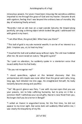 Autobiography of a Yogi
miraculous powers. For years I have been misusing the wondrous abilities
imparted to me through the grace of God and my master. I became drunk
with egotism, feeling that I was beyond the ordinary laws of morality. My
day of reckoning finally arrived.
“Recently I met an old man on a road outside Calcutta. He limped along
painfully, carrying a shining object which looked like gold. I addressed him
with greed in my heart.
“‘I am Afzal Khan, the great fakir. What have you there?’
“‘This ball of gold is my sole material wealth; it can be of no interest to a
fakir. I implore you, sir, to heal my limp.’
“I touched the ball and walked away without reply. The old man hobbled
after me. He soon raised an outcry: ‘My gold is gone!’
“As I paid no attention, he suddenly spoke in a stentorian voice that
issued oddly from his frail body:
“‘Do you not recognize me?’
“I stood speechless, aghast at the belated discovery that this
unimpressive old cripple was none other than the great saint who, long,
long ago, had initiated me into yoga. He straightened himself; his body
instantly became strong and youthful.
“‘So!’ My guru’s glance was fiery. ‘I see with my own eyes that you use
your powers, not to help suffering humanity, but to prey on it like a
common thief! I withdraw your occult gifts; Hazrat is now freed from you.
No longer shall you be a terror in Bengal!’
“I called on Hazrat in anguished tones; for the first time, he did not
appear to my inner sight. But some dark veil suddenly lifted within me; I
saw clearly the blasphemy of my life.
237 of 592
 