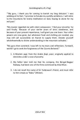 Autobiography of a Yogi
“‘My guru, I thank you for coming to banish my long delusion.’ I was
sobbing at his feet. ‘I promise to forsake my worldly ambitions. I will retire
to the mountains for lonely meditation on God, hoping to atone for my
evil past.’
“My master regarded me with silent compassion. ‘I feel your sincerity,’ he
said finally. ‘Because of your earlier years of strict obedience, and
because of your present repentance, I will grant you one boon. Your other
powers are now gone, but whenever food and clothing are needed, you
may still call successfully on Hazrat to supply them. Devote yourself
wholeheartedly to divine understanding in the mountain solitudes.’
“My guru then vanished; I was left to my tears and reflections. Farewell,
world! I go to seek the forgiveness of the Cosmic Beloved.”
1. A Moslem yogi; from the Arabic faqir, poor; originally applied to
dervishes under a vow of poverty.
2. My father later told me that his company, the Bengal-Nagpur
Railway, had been one of the firms victimized by Afzal Khan.
3. I do not recall the name of Sri Yukteswar’s friend, and must refer
to him simply as “Babu” (Mister).
238 of 592
 
