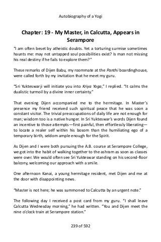 Autobiography of a Yogi
Chapter: 19 - My Master, in Calcutta, Appears in
Serampore
“I am often beset by atheistic doubts. Yet a torturing surmise sometimes
haunts me: may not untapped soul possibilities exist? Is man not missing
his real destiny if he fails to explore them?”
These remarks of Dijen Babu, my roommate at the Panthi boardinghouse,
were called forth by my invitation that he meet my guru.
“Sri Yukteswarji will initiate you into Kriya Yoga,” I replied. “It calms the
dualistic turmoil by a divine inner certainty.”
That evening Dijen accompanied me to the hermitage. In Master’s
presence my friend received such spiritual peace that he was soon a
constant visitor. The trivial preoccupations of daily life are not enough for
man; wisdom too is a native hunger. In Sri Yukteswar’s words Dijen found
an incentive to those attempts—first painful, then effortlessly liberating—
to locate a realer self within his bosom than the humiliating ego of a
temporary birth, seldom ample enough for the Spirit.
As Dijen and I were both pursuing the A.B. course at Serampore College,
we got into the habit of walking together to the ashram as soon as classes
were over. We would often see Sri Yukteswar standing on his second-floor
balcony, welcoming our approach with a smile.
One afternoon Kanai, a young hermitage resident, met Dijen and me at
the door with disappointing news.
“Master is not here; he was summoned to Calcutta by an urgent note.”
The following day I received a post card from my guru. “I shall leave
Calcutta Wednesday morning,” he had written. “You and Dijen meet the
nine o’clock train at Serampore station.”
239 of 592
 