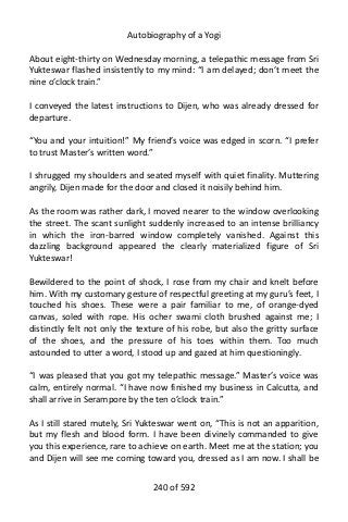 Autobiography of a Yogi
About eight-thirty on Wednesday morning, a telepathic message from Sri
Yukteswar flashed insistently to my mind: “I am delayed; don’t meet the
nine o’clock train.”
I conveyed the latest instructions to Dijen, who was already dressed for
departure.
“You and your intuition!” My friend’s voice was edged in scorn. “I prefer
to trust Master’s written word.”
I shrugged my shoulders and seated myself with quiet finality. Muttering
angrily, Dijen made for the door and closed it noisily behind him.
As the room was rather dark, I moved nearer to the window overlooking
the street. The scant sunlight suddenly increased to an intense brilliancy
in which the iron-barred window completely vanished. Against this
dazzling background appeared the clearly materialized figure of Sri
Yukteswar!
Bewildered to the point of shock, I rose from my chair and knelt before
him. With my customary gesture of respectful greeting at my guru’s feet, I
touched his shoes. These were a pair familiar to me, of orange-dyed
canvas, soled with rope. His ocher swami cloth brushed against me; I
distinctly felt not only the texture of his robe, but also the gritty surface
of the shoes, and the pressure of his toes within them. Too much
astounded to utter a word, I stood up and gazed at him questioningly.
“I was pleased that you got my telepathic message.” Master’s voice was
calm, entirely normal. “I have now finished my business in Calcutta, and
shall arrive in Serampore by the ten o’clock train.”
As I still stared mutely, Sri Yukteswar went on, “This is not an apparition,
but my flesh and blood form. I have been divinely commanded to give
you this experience, rare to achieve on earth. Meet me at the station; you
and Dijen will see me coming toward you, dressed as I am now. I shall be
240 of 592
 