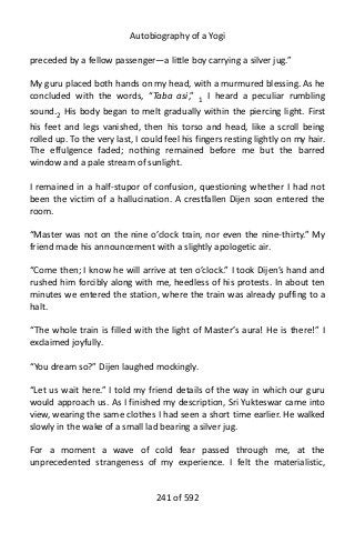 Autobiography of a Yogi
preceded by a fellow passenger—a little boy carrying a silver jug.”
My guru placed both hands on my head, with a murmured blessing. As he
concluded with the words, “Taba asi,” 1 I heard a peculiar rumbling
sound.2
His body began to melt gradually within the piercing light. First
his feet and legs vanished, then his torso and head, like a scroll being
rolled up. To the very last, I could feel his fingers resting lightly on my hair.
The effulgence faded; nothing remained before me but the barred
window and a pale stream of sunlight.
I remained in a half-stupor of confusion, questioning whether I had not
been the victim of a hallucination. A crestfallen Dijen soon entered the
room.
“Master was not on the nine o’clock train, nor even the nine-thirty.” My
friend made his announcement with a slightly apologetic air.
“Come then; I know he will arrive at ten o’clock.” I took Dijen’s hand and
rushed him forcibly along with me, heedless of his protests. In about ten
minutes we entered the station, where the train was already puffing to a
halt.
“The whole train is filled with the light of Master’s aura! He is there!” I
exclaimed joyfully.
“You dream so?” Dijen laughed mockingly.
“Let us wait here.” I told my friend details of the way in which our guru
would approach us. As I finished my description, Sri Yukteswar came into
view, wearing the same clothes I had seen a short time earlier. He walked
slowly in the wake of a small lad bearing a silver jug.
For a moment a wave of cold fear passed through me, at the
unprecedented strangeness of my experience. I felt the materialistic,
241 of 592
 