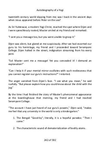 Autobiography of a Yogi
twentieth-century world slipping from me; was I back in the ancient days
when Jesus appeared before Peter on the sea?
As Sri Yukteswar, a modern Yogi-Christ, reached the spot where Dijen and
I were speechlessly rooted, Master smiled at my friend and remarked:
“I sent you a message too, but you were unable to grasp it.”
Dijen was silent, but glared at me suspiciously. After we had escorted our
guru to his hermitage, my friend and I proceeded toward Serampore
College. Dijen halted in the street, indignation streaming from his every
pore.
“So! Master sent me a message! Yet you concealed it! I demand an
explanation!”
“Can I help it if your mental mirror oscillates with such restlessness that
you cannot register our guru’s instructions?” I retorted.
The anger vanished from Dijen’s face. “I see what you mean,” he said
ruefully. “But please explain how you could know about the child with the
jug.”
By the time I had finished the story of Master’s phenomenal appearance
at the boardinghouse that morning, my friend and I had reached
Serampore College.
“The account I have just heard of our guru’s powers,” Dijen said, “makes
me feel that any university in the world is only a kindergarten.”
1. The Bengali “Good-by”; literally, it is a hopeful paradox: “Then I
come.”
2. The characteristic sound of dematerialization of bodily atoms.
242 of 592
 