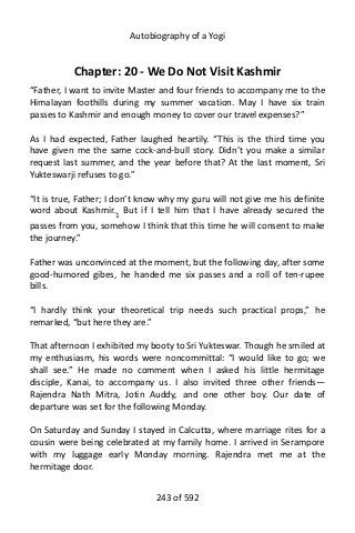 Autobiography of a Yogi
Chapter: 20 - We Do Not Visit Kashmir
“Father, I want to invite Master and four friends to accompany me to the
Himalayan foothills during my summer vacation. May I have six train
passes to Kashmir and enough money to cover our travel expenses?”
As I had expected, Father laughed heartily. “This is the third time you
have given me the same cock-and-bull story. Didn’t you make a similar
request last summer, and the year before that? At the last moment, Sri
Yukteswarji refuses to go.”
“It is true, Father; I don’t know why my guru will not give me his definite
word about Kashmir.1
But if I tell him that I have already secured the
passes from you, somehow I think that this time he will consent to make
the journey.”
Father was unconvinced at the moment, but the following day, after some
good-humored gibes, he handed me six passes and a roll of ten-rupee
bills.
“I hardly think your theoretical trip needs such practical props,” he
remarked, “but here they are.”
That afternoon I exhibited my booty to Sri Yukteswar. Though he smiled at
my enthusiasm, his words were noncommittal: “I would like to go; we
shall see.” He made no comment when I asked his little hermitage
disciple, Kanai, to accompany us. I also invited three other friends—
Rajendra Nath Mitra, Jotin Auddy, and one other boy. Our date of
departure was set for the following Monday.
On Saturday and Sunday I stayed in Calcutta, where marriage rites for a
cousin were being celebrated at my family home. I arrived in Serampore
with my luggage early Monday morning. Rajendra met me at the
hermitage door.
243 of 592
 