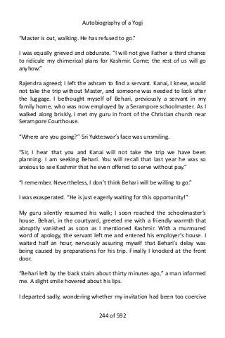 Autobiography of a Yogi
“Master is out, walking. He has refused to go.”
I was equally grieved and obdurate. “I will not give Father a third chance
to ridicule my chimerical plans for Kashmir. Come; the rest of us will go
anyhow.”
Rajendra agreed; I left the ashram to find a servant. Kanai, I knew, would
not take the trip without Master, and someone was needed to look after
the luggage. I bethought myself of Behari, previously a servant in my
family home, who was now employed by a Serampore schoolmaster. As I
walked along briskly, I met my guru in front of the Christian church near
Serampore Courthouse.
“Where are you going?” Sri Yukteswar’s face was unsmiling.
“Sir, I hear that you and Kanai will not take the trip we have been
planning. I am seeking Behari. You will recall that last year he was so
anxious to see Kashmir that he even offered to serve without pay.”
“I remember. Nevertheless, I don’t think Behari will be willing to go.”
I was exasperated. “He is just eagerly waiting for this opportunity!”
My guru silently resumed his walk; I soon reached the schoolmaster’s
house. Behari, in the courtyard, greeted me with a friendly warmth that
abruptly vanished as soon as I mentioned Kashmir. With a murmured
word of apology, the servant left me and entered his employer’s house. I
waited half an hour, nervously assuring myself that Behari’s delay was
being caused by preparations for his trip. Finally I knocked at the front
door.
“Behari left by the back stairs about thirty minutes ago,” a man informed
me. A slight smile hovered about his lips.
I departed sadly, wondering whether my invitation had been too coercive
244 of 592
 