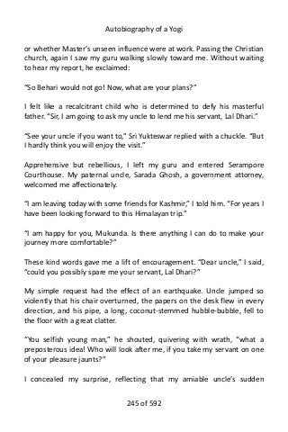 Autobiography of a Yogi
or whether Master’s unseen influence were at work. Passing the Christian
church, again I saw my guru walking slowly toward me. Without waiting
to hear my report, he exclaimed:
“So Behari would not go! Now, what are your plans?”
I felt like a recalcitrant child who is determined to defy his masterful
father. “Sir, I am going to ask my uncle to lend me his servant, Lal Dhari.”
“See your uncle if you want to,” Sri Yukteswar replied with a chuckle. “But
I hardly think you will enjoy the visit.”
Apprehensive but rebellious, I left my guru and entered Serampore
Courthouse. My paternal uncle, Sarada Ghosh, a government attorney,
welcomed me affectionately.
“I am leaving today with some friends for Kashmir,” I told him. “For years I
have been looking forward to this Himalayan trip.”
“I am happy for you, Mukunda. Is there anything I can do to make your
journey more comfortable?”
These kind words gave me a lift of encouragement. “Dear uncle,” I said,
“could you possibly spare me your servant, Lal Dhari?”
My simple request had the effect of an earthquake. Uncle jumped so
violently that his chair overturned, the papers on the desk flew in every
direction, and his pipe, a long, coconut-stemmed hubble-bubble, fell to
the floor with a great clatter.
“You selfish young man,” he shouted, quivering with wrath, “what a
preposterous idea! Who will look after me, if you take my servant on one
of your pleasure jaunts?”
I concealed my surprise, reflecting that my amiable uncle’s sudden
245 of 592
 
