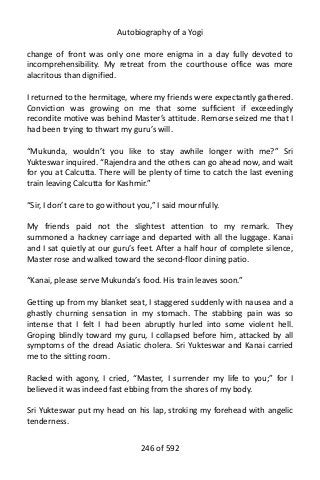 Autobiography of a Yogi
change of front was only one more enigma in a day fully devoted to
incomprehensibility. My retreat from the courthouse office was more
alacritous than dignified.
I returned to the hermitage, where my friends were expectantly gathered.
Conviction was growing on me that some sufficient if exceedingly
recondite motive was behind Master’s attitude. Remorse seized me that I
had been trying to thwart my guru’s will.
“Mukunda, wouldn’t you like to stay awhile longer with me?” Sri
Yukteswar inquired. “Rajendra and the others can go ahead now, and wait
for you at Calcutta. There will be plenty of time to catch the last evening
train leaving Calcutta for Kashmir.”
“Sir, I don’t care to go without you,” I said mournfully.
My friends paid not the slightest attention to my remark. They
summoned a hackney carriage and departed with all the luggage. Kanai
and I sat quietly at our guru’s feet. After a half hour of complete silence,
Master rose and walked toward the second-floor dining patio.
“Kanai, please serve Mukunda’s food. His train leaves soon.”
Getting up from my blanket seat, I staggered suddenly with nausea and a
ghastly churning sensation in my stomach. The stabbing pain was so
intense that I felt I had been abruptly hurled into some violent hell.
Groping blindly toward my guru, I collapsed before him, attacked by all
symptoms of the dread Asiatic cholera. Sri Yukteswar and Kanai carried
me to the sitting room.
Racked with agony, I cried, “Master, I surrender my life to you;” for I
believed it was indeed fast ebbing from the shores of my body.
Sri Yukteswar put my head on his lap, stroking my forehead with angelic
tenderness.
246 of 592
 