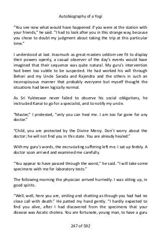 Autobiography of a Yogi
“You see now what would have happened if you were at the station with
your friends,” he said. “I had to look after you in this strange way, because
you chose to doubt my judgment about taking the trip at this particular
time.”
I understood at last. Inasmuch as great masters seldom see fit to display
their powers openly, a casual observer of the day’s events would have
imagined that their sequence was quite natural. My guru’s intervention
had been too subtle to be suspected. He had worked his will through
Behari and my Uncle Sarada and Rajendra and the others in such an
inconspicuous manner that probably everyone but myself thought the
situations had been logically normal.
As Sri Yukteswar never failed to observe his social obligations, he
instructed Kanai to go for a specialist, and to notify my uncle.
“Master,” I protested, “only you can heal me. I am too far gone for any
doctor.”
“Child, you are protected by the Divine Mercy. Don’t worry about the
doctor; he will not find you in this state. You are already healed.”
With my guru’s words, the excruciating suffering left me. I sat up feebly. A
doctor soon arrived and examined me carefully.
“You appear to have passed through the worst,” he said. “I will take some
specimens with me for laboratory tests.”
The following morning the physician arrived hurriedly. I was sitting up, in
good spirits.
“Well, well, here you are, smiling and chatting as though you had had no
close call with death.” He patted my hand gently. “I hardly expected to
find you alive, after I had discovered from the specimens that your
disease was Asiatic cholera. You are fortunate, young man, to have a guru
247 of 592
 