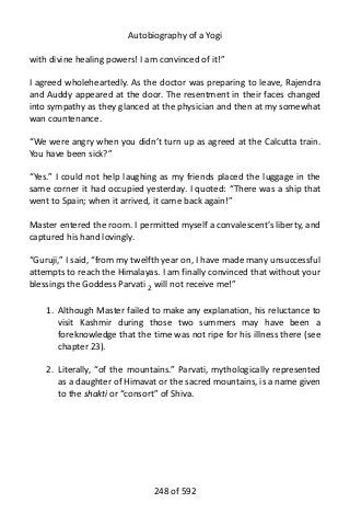 Autobiography of a Yogi
with divine healing powers! I am convinced of it!”
I agreed wholeheartedly. As the doctor was preparing to leave, Rajendra
and Auddy appeared at the door. The resentment in their faces changed
into sympathy as they glanced at the physician and then at my somewhat
wan countenance.
“We were angry when you didn’t turn up as agreed at the Calcutta train.
You have been sick?”
“Yes.” I could not help laughing as my friends placed the luggage in the
same corner it had occupied yesterday. I quoted: “There was a ship that
went to Spain; when it arrived, it came back again!”
Master entered the room. I permitted myself a convalescent’s liberty, and
captured his hand lovingly.
“Guruji,” I said, “from my twelfth year on, I have made many unsuccessful
attempts to reach the Himalayas. I am finally convinced that without your
blessings the Goddess Parvati 2
will not receive me!”
1. Although Master failed to make any explanation, his reluctance to
visit Kashmir during those two summers may have been a
foreknowledge that the time was not ripe for his illness there (see
chapter 23).
2. Literally, “of the mountains.” Parvati, mythologically represented
as a daughter of Himavat or the sacred mountains, is a name given
to the shakti or “consort” of Shiva.
248 of 592
 