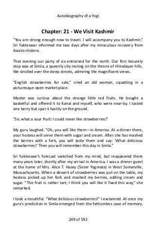 Autobiography of a Yogi
Chapter: 21 - We Visit Kashmir
“You are strong enough now to travel. I will accompany you to Kashmir,”
Sri Yukteswar informed me two days after my miraculous recovery from
Asiatic cholera.
That evening our party of six entrained for the north. Our first leisurely
stop was at Simla, a queenly city resting on the throne of Himalayan hills.
We strolled over the steep streets, admiring the magnificent views.
“English strawberries for sale,” cried an old woman, squatting in a
picturesque open market place.
Master was curious about the strange little red fruits. He bought a
basketful and offered it to Kanai and myself, who were near-by. I tasted
one berry but spat it hastily on the ground.
“Sir, what a sour fruit! I could never like strawberries!”
My guru laughed. “Oh, you will like them—in America. At a dinner there,
your hostess will serve them with sugar and cream. After she has mashed
the berries with a fork, you will taste them and say: ‘What delicious
strawberries!’ Then you will remember this day in Simla.”
Sri Yukteswar’s forecast vanished from my mind, but reappeared there
many years later, shortly after my arrival in America. I was a dinner guest
at the home of Mrs. Alice T. Hasey (Sister Yogmata) in West Somerville,
Massachusetts. When a dessert of strawberries was put on the table, my
hostess picked up her fork and mashed my berries, adding cream and
sugar. “The fruit is rather tart; I think you will like it fixed this way,” she
remarked.
I took a mouthful. “What delicious strawberries!” I exclaimed. At once my
guru’s prediction in Simla emerged from the fathomless cave of memory.
249 of 592
 