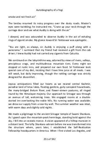 Autobiography of a Yogi
smoke and not fresh air.”
The landau resumed its noisy progress over the dusty roads. Master’s
eyes were twinkling; he instructed me, “Crane up your neck through the
carriage door and see what Auddy is doing with the air.”
I obeyed, and was astounded to observe Auddy in the act of exhaling
rings of cigaret smoke. My glance toward Sri Yukteswar was apologetic.
“You are right, as always, sir. Auddy is enjoying a puff along with a
panorama.” I surmised that my friend had received a gift from the cab
driver; I knew Auddy had not carried any cigarets from Calcutta.
We continued on the labyrinthine way, adorned by views of rivers, valleys,
precipitous crags, and multitudinous mountain tiers. Every night we
stopped at rustic inns, and prepared our own food. Sri Yukteswar took
special care of my diet, insisting that I have lime juice at all meals. I was
still weak, but daily improving, though the rattling carriage was strictly
designed for discomfort.
Joyous anticipations filled our hearts as we neared central Kashmir,
paradise land of lotus lakes, floating gardens, gaily canopied houseboats,
the many-bridged Jhelum River, and flower-strewn pastures, all ringed
round by the Himalayan majesty. Our approach to Srinagar was through
an avenue of tall, welcoming trees. We engaged rooms at a double-
storied inn overlooking the noble hills. No running water was available;
we drew our supply from a near-by well. The summer weather was ideal,
with warm days and slightly cold nights.
We made a pilgrimage to the ancient Srinagar temple of Swami Shankara.
As I gazed upon the mountain-peak hermitage, standing bold against the
sky, I fell into an ecstatic trance. A vision appeared of a hilltop mansion in
a distant land. The lofty Shankara ashram before me was transformed into
the structure where, years later, I established the Self-Realization
Fellowship headquarters in America. When I first visited Los Angeles, and
251 of 592
 