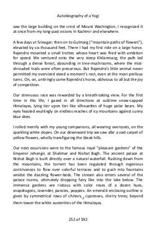 Autobiography of a Yogi
saw the large building on the crest of Mount Washington, I recognized it
at once from my long-past visions in Kashmir and elsewhere.
A few days at Srinagar; then on to Gulmarg (“mountain paths of flowers”),
elevated by six thousand feet. There I had my first ride on a large horse.
Rajendra mounted a small trotter, whose heart was fired with ambition
for speed. We ventured onto the very steep Khilanmarg; the path led
through a dense forest, abounding in tree-mushrooms, where the mist-
shrouded trails were often precarious. But Rajendra’s little animal never
permitted my oversized steed a moment’s rest, even at the most perilous
turns. On, on, untiringly came Rajendra’s horse, oblivious to all but the joy
of competition.
Our strenuous race was rewarded by a breath-taking view. For the first
time in this life, I gazed in all directions at sublime snow-capped
Himalayas, lying tier upon tier like silhouettes of huge polar bears. My
eyes feasted exultingly on endless reaches of icy mountains against sunny
blue skies.
I rolled merrily with my young companions, all wearing overcoats, on the
sparkling white slopes. On our downward trip we saw afar a vast carpet of
yellow flowers, wholly transfiguring the bleak hills.
Our next excursions were to the famous royal “pleasure gardens” of the
Emperor Jehangir, at Shalimar and Nishat Bagh. The ancient palace at
Nishat Bagh is built directly over a natural waterfall. Rushing down from
the mountains, the torrent has been regulated through ingenious
contrivances to flow over colorful terraces and to gush into fountains
amidst the dazzling flower-beds. The stream also enters several of the
palace rooms, ultimately dropping fairy like into the lake below. The
immense gardens are riotous with color roses of a dozen hues,
snapdragons, lavender, pansies, poppies. An emerald enclosing outline is
given by symmetrical rows of chinars,2 cypresses, cherry trees; beyond
them tower the white austerities of the Himalayas.
252 of 592
 