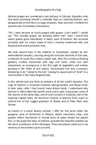 Autobiography of a Yogi
Kashmir grapes are considered a rare delicacy in Calcutta. Rajendra, who
had been promising himself a veritable feast on reaching Kashmir, was
disappointed to find there no large vineyards. Now and then I chaffed him
jocosely over his baseless anticipation.
“Oh, I have become so much gorged with grapes I can’t walk!” I would
say. “The invisible grapes are brewing within me!” Later I heard that
sweet grapes grow abundantly in Kabul, west of Kashmir. We consoled
ourselves with ice cream made of rabri, a heavily condensed milk, and
flavored with whole pistachio nuts.
We took several trips in the shikaras or houseboats, shaded by red-
embroidered canopies, coursing along the intricate channels of Dal Lake,
a network of canals like a watery spider web. Here the numerous floating
gardens, crudely improvised with logs and earth, strike one with
amazement, so incongruous is the first sight of vegetables and melons
growing in the midst of vast waters. Occasionally one sees a peasant,
disdaining to be “rooted to the soil,” towing his square plot of “land” to a
new location in the many-fingered lake.
In this storied vale one finds an epitome of all the earth’s beauties. The
Lady of Kashmir is mountain-crowned, lake-garlanded, and flower-shod.
In later years, after I had toured many distant lands, I understood why
Kashmir is often called the world’s most scenic spot. It possesses some of
the charms of the Swiss Alps, and of Loch Lomond in Scotland, and of the
exquisite English lakes. An American traveler in Kashmir finds much to
remind him of the rugged grandeur of Alaska and of Pikes Peak near
Denver.
As entries in a scenic beauty contest, I offer for first prize either the
gorgeous view of Xochimilco in Mexico, where mountains, skies, and
poplars reflect themselves in myriad lanes of water amidst the playful
fish, or the jewel-like lakes of Kashmir, guarded like beautiful maidens by
the stern surveillance of the Himalayas. These two places stand out in my
memory as the loveliest spots on earth.
253 of 592
 