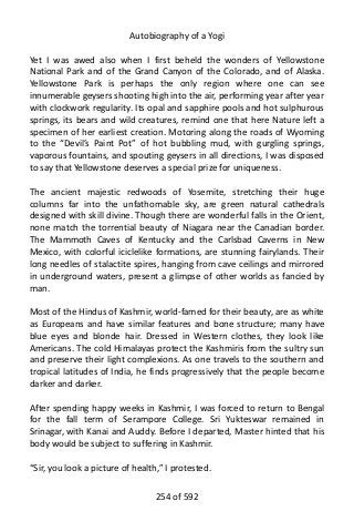Autobiography of a Yogi
Yet I was awed also when I first beheld the wonders of Yellowstone
National Park and of the Grand Canyon of the Colorado, and of Alaska.
Yellowstone Park is perhaps the only region where one can see
innumerable geysers shooting high into the air, performing year after year
with clockwork regularity. Its opal and sapphire pools and hot sulphurous
springs, its bears and wild creatures, remind one that here Nature left a
specimen of her earliest creation. Motoring along the roads of Wyoming
to the “Devil’s Paint Pot” of hot bubbling mud, with gurgling springs,
vaporous fountains, and spouting geysers in all directions, I was disposed
to say that Yellowstone deserves a special prize for uniqueness.
The ancient majestic redwoods of Yosemite, stretching their huge
columns far into the unfathomable sky, are green natural cathedrals
designed with skill divine. Though there are wonderful falls in the Orient,
none match the torrential beauty of Niagara near the Canadian border.
The Mammoth Caves of Kentucky and the Carlsbad Caverns in New
Mexico, with colorful iciclelike formations, are stunning fairylands. Their
long needles of stalactite spires, hanging from cave ceilings and mirrored
in underground waters, present a glimpse of other worlds as fancied by
man.
Most of the Hindus of Kashmir, world-famed for their beauty, are as white
as Europeans and have similar features and bone structure; many have
blue eyes and blonde hair. Dressed in Western clothes, they look like
Americans. The cold Himalayas protect the Kashmiris from the sultry sun
and preserve their light complexions. As one travels to the southern and
tropical latitudes of India, he finds progressively that the people become
darker and darker.
After spending happy weeks in Kashmir, I was forced to return to Bengal
for the fall term of Serampore College. Sri Yukteswar remained in
Srinagar, with Kanai and Auddy. Before I departed, Master hinted that his
body would be subject to suffering in Kashmir.
“Sir, you look a picture of health,” I protested.
254 of 592
 