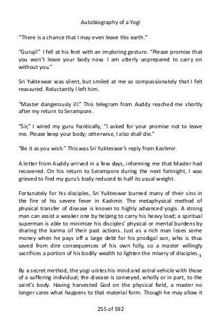 Autobiography of a Yogi
“There is a chance that I may even leave this earth.”
“Guruji!” I fell at his feet with an imploring gesture. “Please promise that
you won’t leave your body now. I am utterly unprepared to carry on
without you.”
Sri Yukteswar was silent, but smiled at me so compassionately that I felt
reassured. Reluctantly I left him.
“Master dangerously ill.” This telegram from Auddy reached me shortly
after my return to Serampore.
“Sir,” I wired my guru frantically, “I asked for your promise not to leave
me. Please keep your body; otherwise, I also shall die.”
“Be it as you wish.” This was Sri Yukteswar’s reply from Kashmir.
A letter from Auddy arrived in a few days, informing me that Master had
recovered. On his return to Serampore during the next fortnight, I was
grieved to find my guru’s body reduced to half its usual weight.
Fortunately for his disciples, Sri Yukteswar burned many of their sins in
the fire of his severe fever in Kashmir. The metaphysical method of
physical transfer of disease is known to highly advanced yogis. A strong
man can assist a weaker one by helping to carry his heavy load; a spiritual
superman is able to minimize his disciples’ physical or mental burdens by
sharing the karma of their past actions. Just as a rich man loses some
money when he pays off a large debt for his prodigal son, who is thus
saved from dire consequences of his own folly, so a master willingly
sacrifices a portion of his bodily wealth to lighten the misery of disciples.3
By a secret method, the yogi unites his mind and astral vehicle with those
of a suffering individual; the disease is conveyed, wholly or in part, to the
saint’s body. Having harvested God on the physical field, a master no
longer cares what happens to that material form. Though he may allow it
255 of 592
 