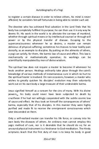 Autobiography of a Yogi
to register a certain disease in order to relieve others, his mind is never
affected; he considers himself fortunate in being able to render such aid.
The devotee who has achieved final salvation in the Lord finds that his
body has completely fulfilled its purpose; he can then use it in any way he
deems fit. His work in the world is to alleviate the sorrows of mankind,
whether through spiritual means or by intellectual counsel or through will
power or by the physical transfer of disease. Escaping to the
superconsciousness whenever he so desires, a master can remain
oblivious of physical suffering; sometimes he chooses to bear bodily pain
stoically, as an example to disciples. By putting on the ailments of others,
a yogi can satisfy, for them, the karmic law of cause and effect. This law is
mechanically or mathematically operative; its workings can be
scientifically manipulated by men of divine wisdom.
The spiritual law does not require a master to become ill whenever he
heals another person. Healings ordinarily take place through the saint’s
knowledge of various methods of instantaneous cure in which no hurt to
the spiritual healer is involved. On rare occasions, however, a master who
wishes to greatly quicken his disciples’ evolution may then voluntarily
work out on his own body a large measure of their undesirable karma.
Jesus signified himself as a ransom for the sins of many. With his divine
powers,4
his body could never have been subjected to death by
crucifixion if he had not willingly cooperated with the subtle cosmic law
of cause and effect. He thus took on himself the consequences of others’
karma, especially that of his disciples. In this manner they were highly
purified and made fit to receive the omnipresent consciousness which
later descended on them.
Only a self-realized master can transfer his life force, or convey into his
own body the diseases of others. An ordinary man cannot employ this
yogic method of cure, nor is it desirable that he should do so; for an
unsound physical instrument is a hindrance to God-meditation. The Hindu
scriptures teach that the first duty of man is to keep his body in good
256 of 592
 