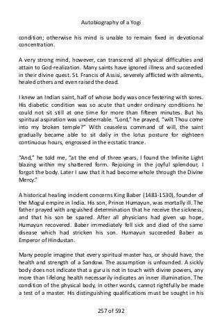 Autobiography of a Yogi
condition; otherwise his mind is unable to remain fixed in devotional
concentration.
A very strong mind, however, can transcend all physical difficulties and
attain to God-realization. Many saints have ignored illness and succeeded
in their divine quest. St. Francis of Assisi, severely afflicted with ailments,
healed others and even raised the dead.
I knew an Indian saint, half of whose body was once festering with sores.
His diabetic condition was so acute that under ordinary conditions he
could not sit still at one time for more than fifteen minutes. But his
spiritual aspiration was undeterrable. “Lord,” he prayed, “wilt Thou come
into my broken temple?” With ceaseless command of will, the saint
gradually became able to sit daily in the lotus posture for eighteen
continuous hours, engrossed in the ecstatic trance.
“And,” he told me, “at the end of three years, I found the Infinite Light
blazing within my shattered form. Rejoicing in the joyful splendour, I
forgot the body. Later I saw that it had become whole through the Divine
Mercy.”
A historical healing incident concerns King Baber (1483-1530), founder of
the Mogul empire in India. His son, Prince Humayun, was mortally ill. The
father prayed with anguished determination that he receive the sickness,
and that his son be spared. After all physicians had given up hope,
Humayun recovered. Baber immediately fell sick and died of the same
disease which had stricken his son. Humayun succeeded Baber as
Emperor of Hindustan.
Many people imagine that every spiritual master has, or should have, the
health and strength of a Sandow. The assumption is unfounded. A sickly
body does not indicate that a guru is not in touch with divine powers, any
more than lifelong health necessarily indicates an inner illumination. The
condition of the physical body, in other words, cannot rightfully be made
a test of a master. His distinguishing qualifications must be sought in his
257 of 592
 
