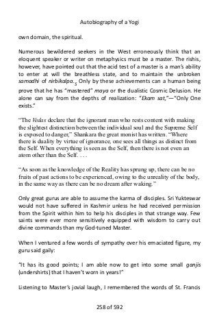 Autobiography of a Yogi
own domain, the spiritual.
Numerous bewildered seekers in the West erroneously think that an
eloquent speaker or writer on metaphysics must be a master. The rishis,
however, have pointed out that the acid test of a master is a man’s ability
to enter at will the breathless state, and to maintain the unbroken
samadhi of nirbikalpa.5
Only by these achievements can a human being
prove that he has “mastered” maya or the dualistic Cosmic Delusion. He
alone can say from the depths of realization: “Ekam sat,”—“Only One
exists.”
“The Vedas declare that the ignorant man who rests content with making
the slightest distinction between the individual soul and the Supreme Self
is exposed to danger,” Shankara the great monist has written. “Where
there is duality by virtue of ignorance, one sees all things as distinct from
the Self. When everything is seen as the Self, then there is not even an
atom other than the Self. . . .
“As soon as the knowledge of the Reality has sprung up, there can be no
fruits of past actions to be experienced, owing to the unreality of the body,
in the same way as there can be no dream after waking.”
Only great gurus are able to assume the karma of disciples. Sri Yukteswar
would not have suffered in Kashmir unless he had received permission
from the Spirit within him to help his disciples in that strange way. Few
saints were ever more sensitively equipped with wisdom to carry out
divine commands than my God-tuned Master.
When I ventured a few words of sympathy over his emaciated figure, my
guru said gaily:
“It has its good points; I am able now to get into some small ganjis
(undershirts) that I haven’t worn in years!”
Listening to Master’s jovial laugh, I remembered the words of St. Francis
258 of 592
 
